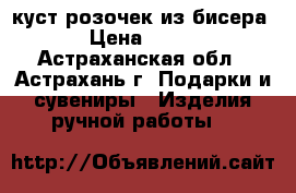 куст розочек из бисера › Цена ­ 650 - Астраханская обл., Астрахань г. Подарки и сувениры » Изделия ручной работы   